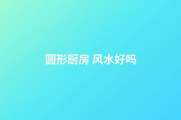 圆形厨房 风水好吗